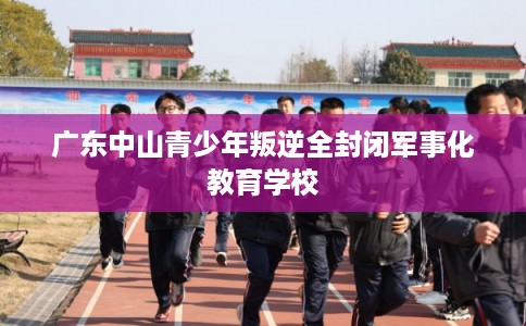 广东中山青少年叛逆全封闭军事化教育学校