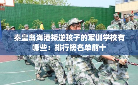 秦皇岛海港叛逆孩子的军训学校有哪些:排行榜名单前十 秦皇岛海港叛逆孩子的军训学校有哪些:排行榜名单前十