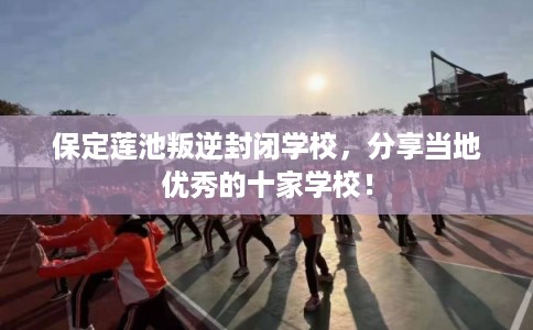 保定莲池叛逆封闭学校，分享当地优秀的十家学校！