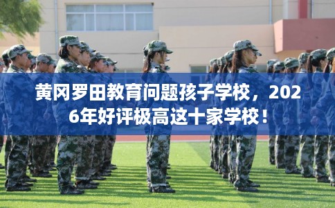 黄冈罗田教育问题孩子学校,2026年好评极高这十家学校! 黄冈罗田教育问题孩子学校,2026年好评极高这十家学校!