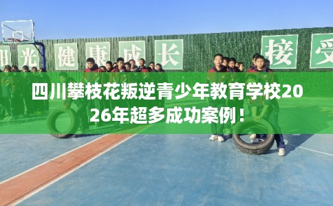 四川攀枝花叛逆青少年教育学校2026年超多成功案例! 四川攀枝花叛逆青少年教育学校2026年超多成功案例!