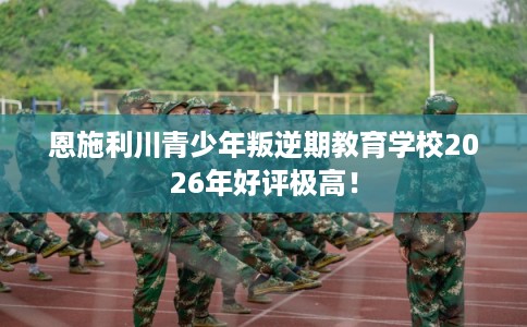 恩施利川青少年叛逆期教育学校2026年好评极高！