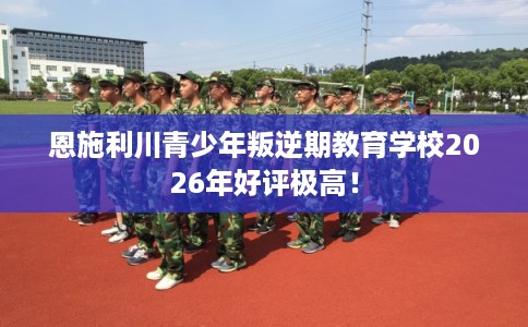 恩施利川青少年叛逆期教育学校2026年好评极高！