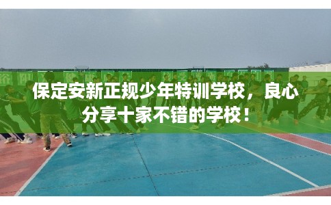 保定安新正规少年特训学校，良心分享十家不错的学校！