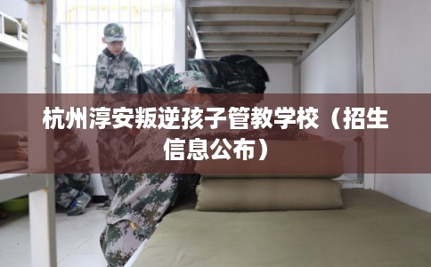杭州淳安叛逆孩子管教学校(招生信息公布) 杭州淳安叛逆孩子管教学校(招生信息公布)