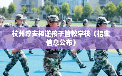 杭州淳安叛逆孩子管教学校（招生信息公布）