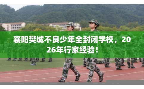 襄阳樊城不良少年全封闭学校，2026年行家经验！