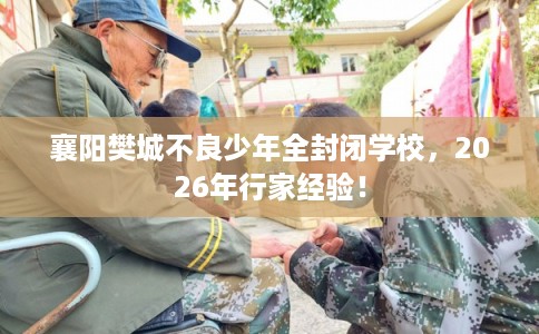 襄阳樊城不良少年全封闭学校，2026年行家经验！