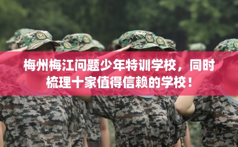 梅州梅江问题少年特训学校，同时梳理十家值得信赖的学校！