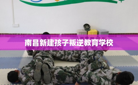南昌新建孩子叛逆教育学校 南昌新建孩子叛逆教育学校