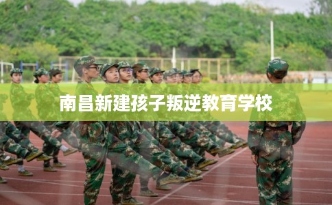 南昌新建孩子叛逆教育学校 南昌新建孩子叛逆教育学校