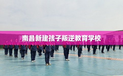 南昌新建孩子叛逆教育学校