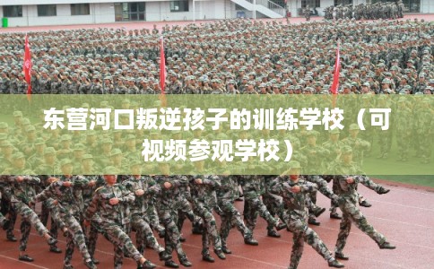 东营河口叛逆孩子的训练学校(可视频参观学校) 东营河口叛逆孩子的训练学校(可视频参观学校)