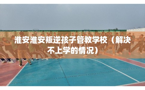淮安淮安叛逆孩子管教学校(解决不上学的情况) 淮安淮安叛逆孩子管教学校(解决不上学的情况)