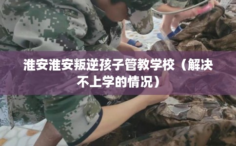 淮安淮安叛逆孩子管教学校（解决不上学的情况）