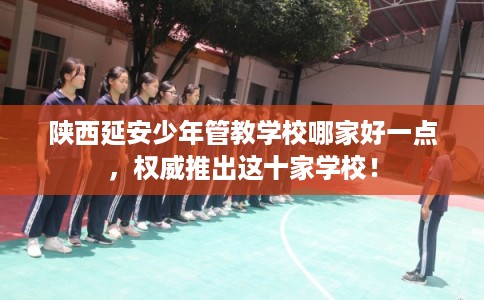 陕西延安少年管教学校哪家好一点，权威推出这十家学校！