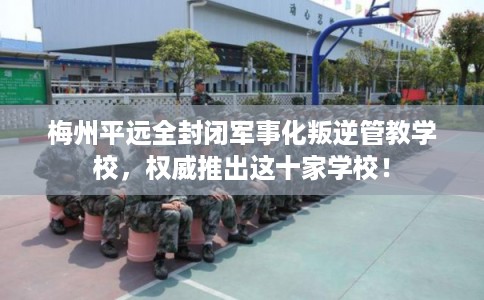 梅州平远全封闭军事化叛逆管教学校,权威推出这十家学校! 梅州平远全封闭军事化叛逆管教学校,权威推出这十家学校!