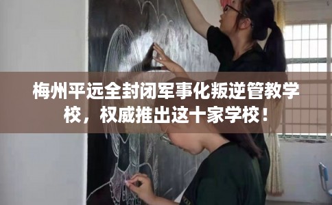 梅州平远全封闭军事化叛逆管教学校，权威推出这十家学校！