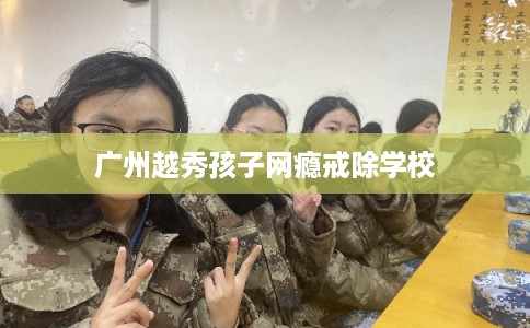 广州越秀孩子网瘾戒除学校