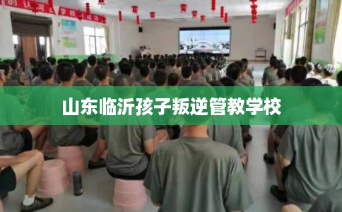 山东临沂孩子叛逆管教学校 山东临沂孩子叛逆管教学校