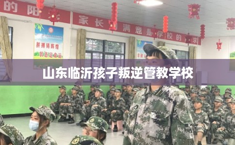 山东临沂孩子叛逆管教学校