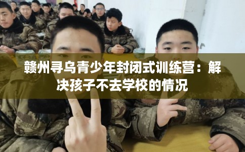 赣州寻乌青少年封闭式训练营:解决孩子不去学校的情况 赣州寻乌青少年封闭式训练营:解决孩子不去学校的情况