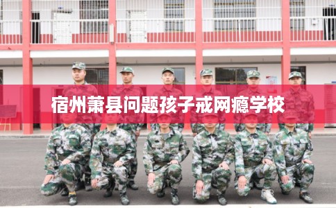 宿州萧县问题孩子戒网瘾学校