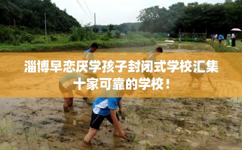 淄博早恋厌学孩子封闭式学校汇集十家可靠的学校！