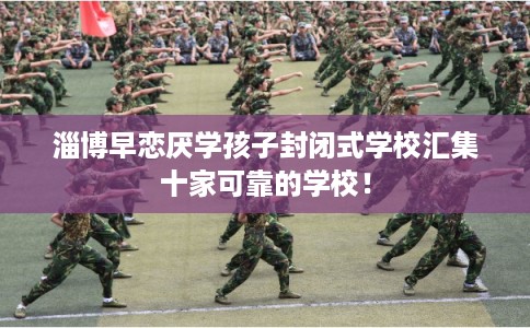 淄博早恋厌学孩子封闭式学校汇集十家可靠的学校！
