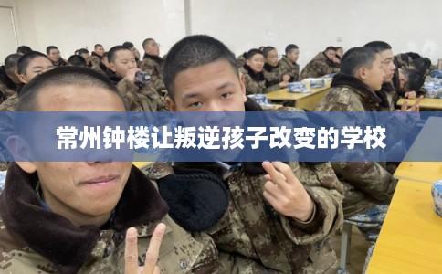 常州钟楼让叛逆孩子改变的学校
