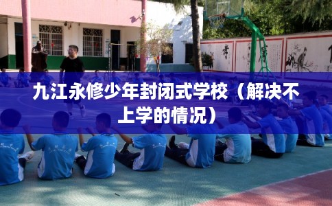 九江永修少年封闭式学校（解决不上学的情况）
