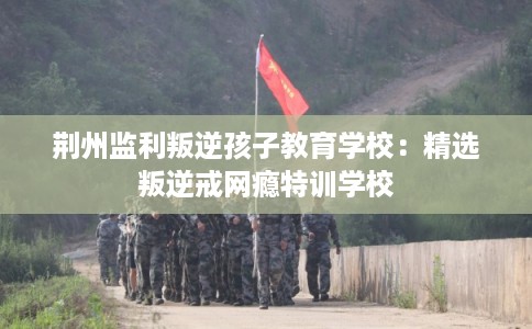 荆州监利叛逆孩子教育学校：精选叛逆戒网瘾特训学校