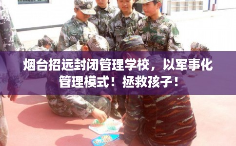 烟台招远封闭管理学校，以军事化管理模式！拯救孩子！