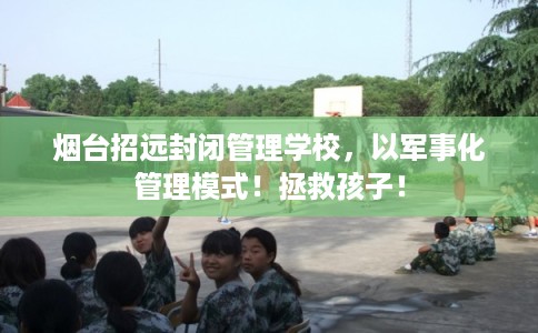 烟台招远封闭管理学校，以军事化管理模式！拯救孩子！