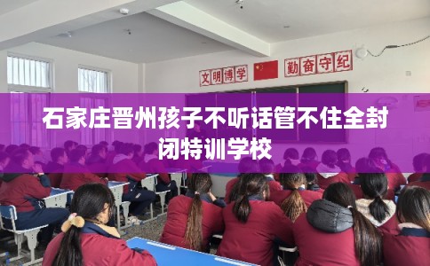 石家庄晋州孩子不听话管不住全封闭特训学校 石家庄晋州孩子不听话管不住全封闭特训学校