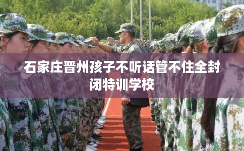 石家庄晋州孩子不听话管不住全封闭特训学校 石家庄晋州孩子不听话管不住全封闭特训学校