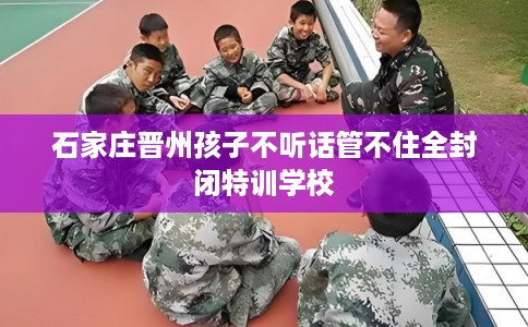石家庄晋州孩子不听话管不住全封闭特训学校 石家庄晋州孩子不听话管不住全封闭特训学校