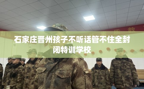 石家庄晋州孩子不听话管不住全封闭特训学校