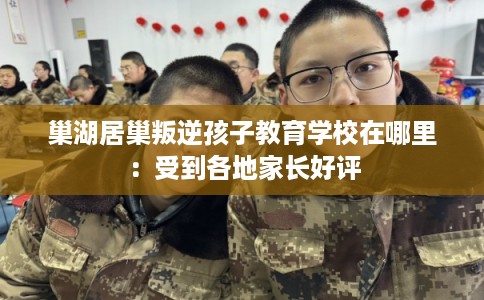 巢湖居巢叛逆孩子教育学校在哪里:受到各地家长好评 巢湖居巢叛逆孩子教育学校在哪里:受到各地家长好评