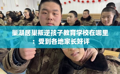 巢湖居巢叛逆孩子教育学校在哪里:受到各地家长好评 巢湖居巢叛逆孩子教育学校在哪里:受到各地家长好评