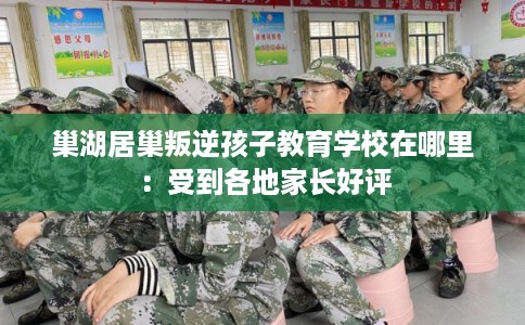 巢湖居巢叛逆孩子教育学校在哪里：受到各地家长好评