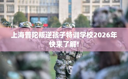 上海普陀叛逆孩子特训学校2026年快来了解! 上海普陀叛逆孩子特训学校2026年快来了解!