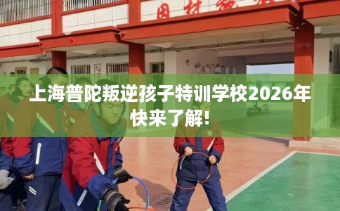 上海普陀叛逆孩子特训学校2026年快来了解!