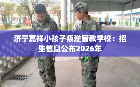 济宁嘉祥小孩子叛逆管教学校：招生信息公布2026年