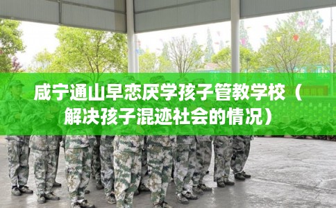 咸宁通山早恋厌学孩子管教学校(解决孩子混迹社会的情况) 咸宁通山早恋厌学孩子管教学校(解决孩子混迹社会的情况)
