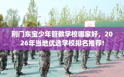 荆门东宝少年管教学校哪家好，2026年当地优选学校排名推荐!