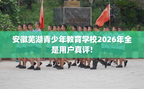 安徽芜湖青少年教育学校2026年全是用户真评! 安徽芜湖青少年教育学校2026年全是用户真评!