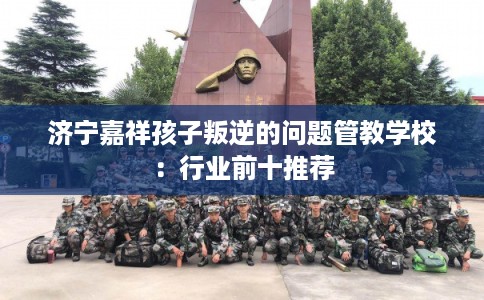 济宁嘉祥孩子叛逆的问题管教学校：行业前十推荐