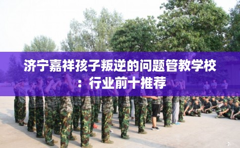 济宁嘉祥孩子叛逆的问题管教学校：行业前十推荐