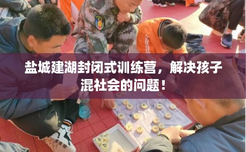 盐城建湖封闭式训练营，解决孩子混社会的问题！